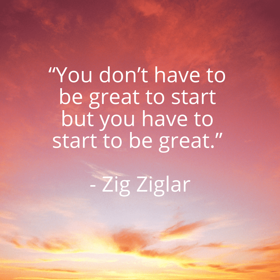 You don't have to be great to start but you have to start to be great.